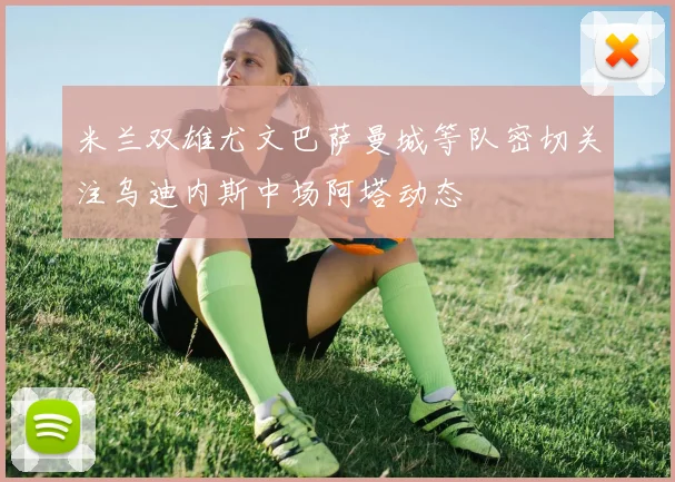 米兰双雄尤文巴萨曼城等队密切关注乌迪内斯中场阿塔动态