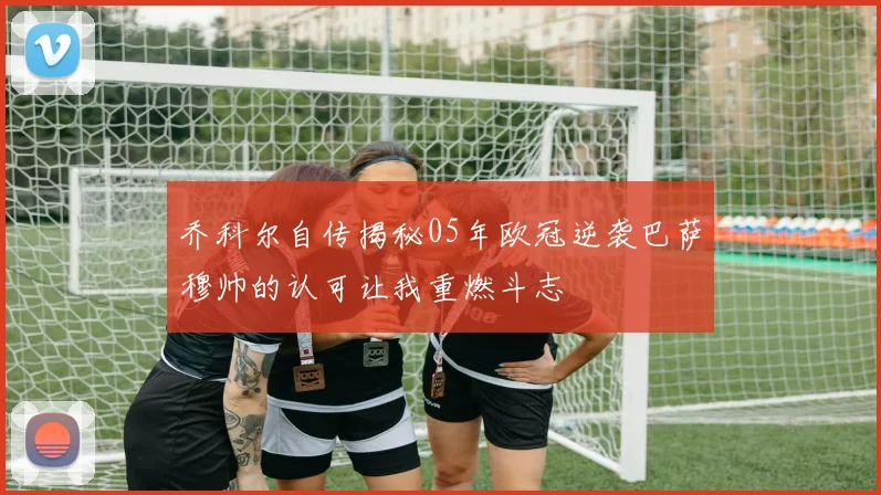 乔科尔自传揭秘05年欧冠逆袭巴萨穆帅的认可让我重燃斗志