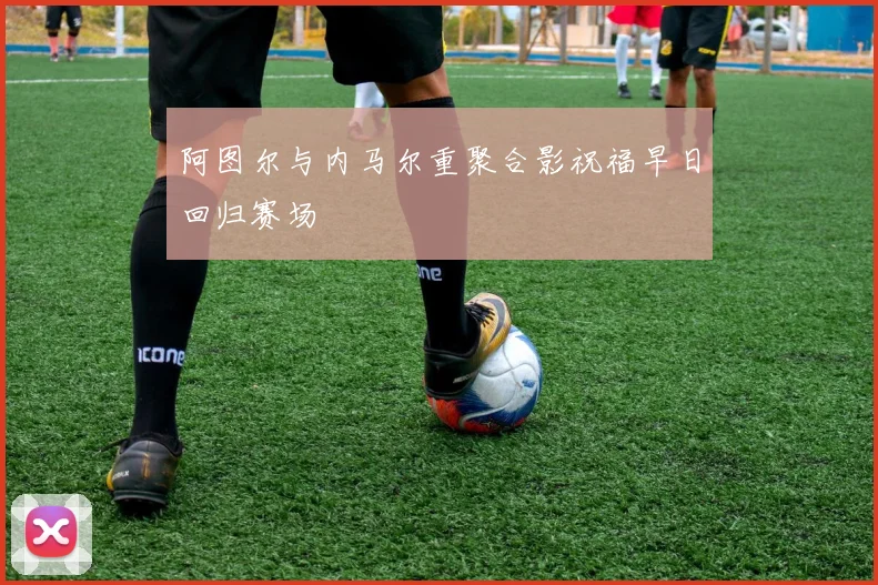 阿图尔与内马尔重聚合影祝福早日回归赛场