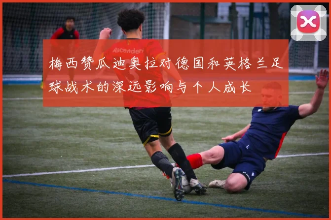 梅西赞瓜迪奥拉对德国和英格兰足球战术的深远影响与个人成长