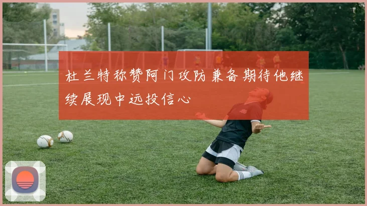 杜兰特称赞阿门攻防兼备期待他继续展现中远投信心