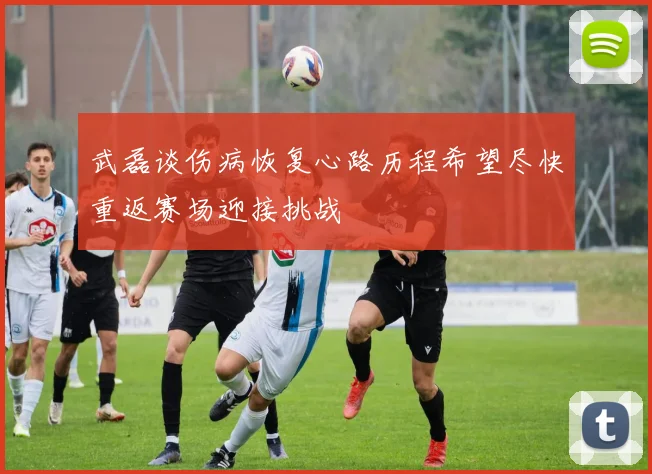 武磊谈伤病恢复心路历程希望尽快重返赛场迎接挑战