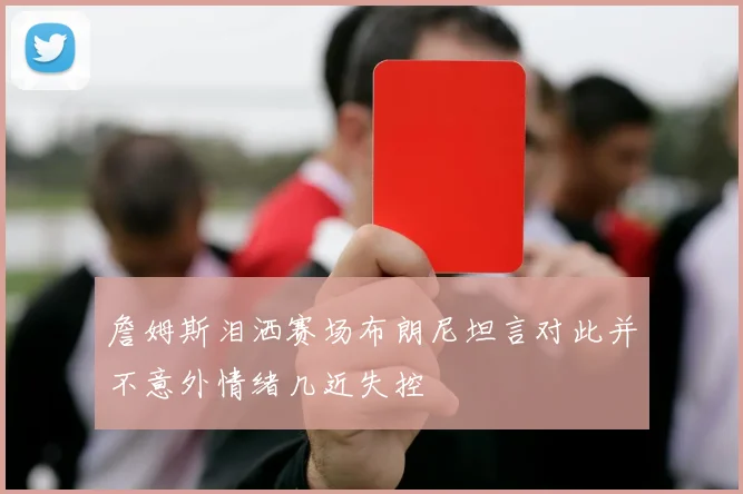 詹姆斯泪洒赛场布朗尼坦言对此并不意外情绪几近失控