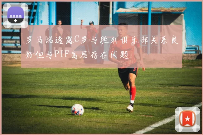 罗马诺透露C罗与胜利俱乐部关系良好但与PIF高层存在问题